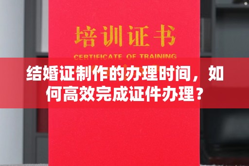 江海结婚证制作的办理时间，如何高效完成证件办理？